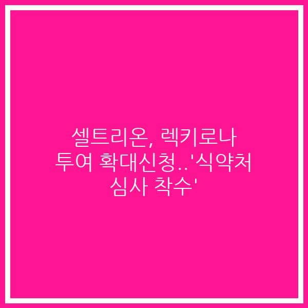 셀트리온, 렉키로나  투여 확대신청..’식약처 심사 착수’