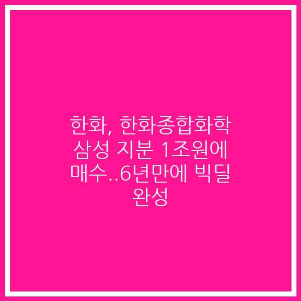 한화, 한화종합화학 삼성 지분 1조원에 매수..6년만에 빅딜 완성