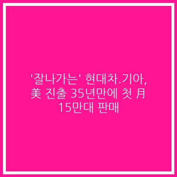 ‘잘나가는’ 현대차.기아, 美 진출 35년만에 첫 月 15만대 판매