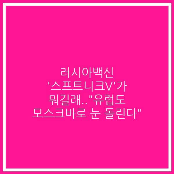 러시아백신 ‘스프트니크V’가 뭐길래..”유럽도 모스크바로 눈 돌린다”