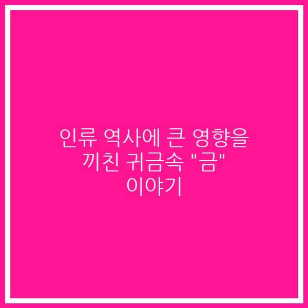 인류 역사에 큰 영향을 끼친 귀금속 “금” 이야기