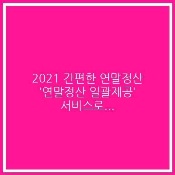 2021 간편한 연말정산 ‘연말정산 일괄제공’ 서비스로…