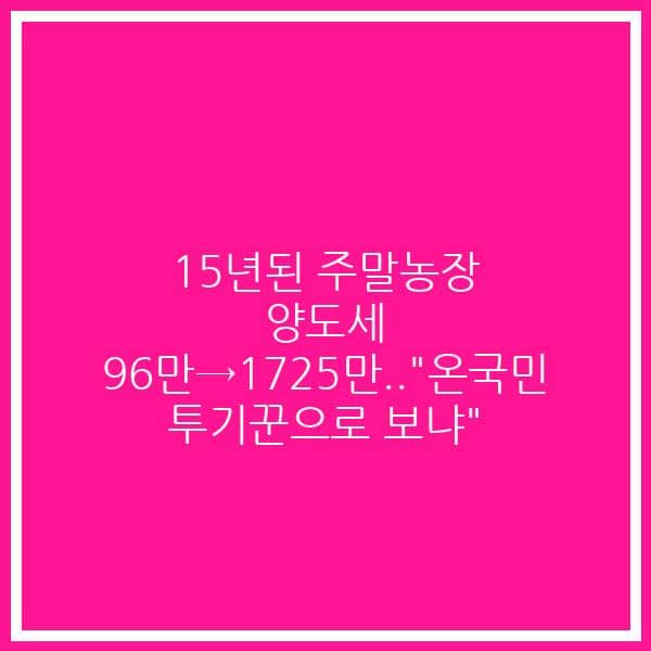 15년된 주말농장 양도세 96만→1725만..”온국민 투기꾼으로 보냐”