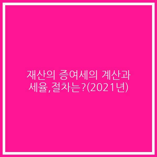 재산의 증여세의 계산과 세율,절차는?(2021년)