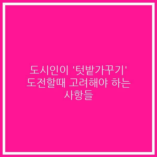 도시인이 ‘텃밭가꾸기’ 도전할때 고려해야 하는 사항들