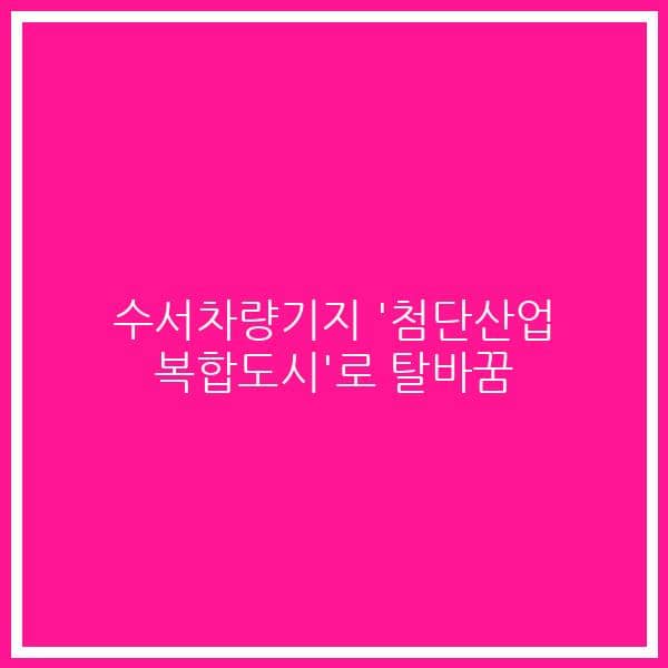 수서차량기지 ‘첨단산업 복합도시’로 탈바꿈