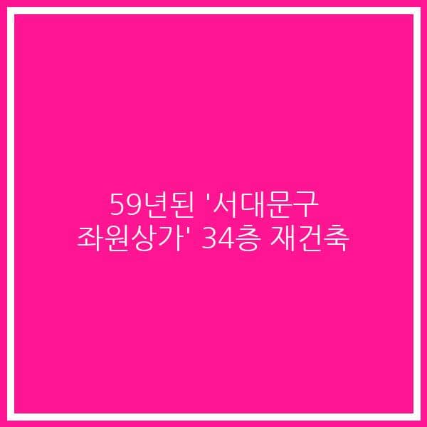 59년된 ‘서대문구 좌원상가’ 34층 재건축