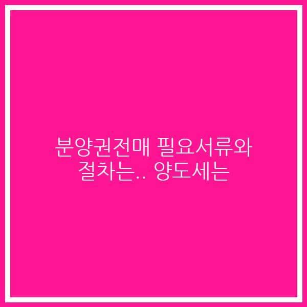 분양권전매 필요서류와 절차는.. 양도세는