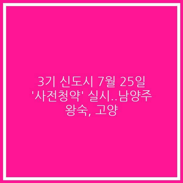 3기 신도시 7월 25일 ‘사전청약’ 실시..남양주 왕숙, 고양