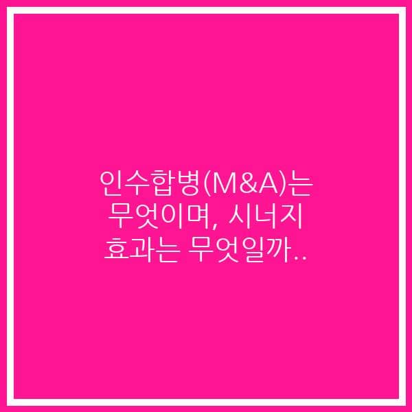인수합병(M&A)는 무엇이며, 시너지 효과는 무엇일까..