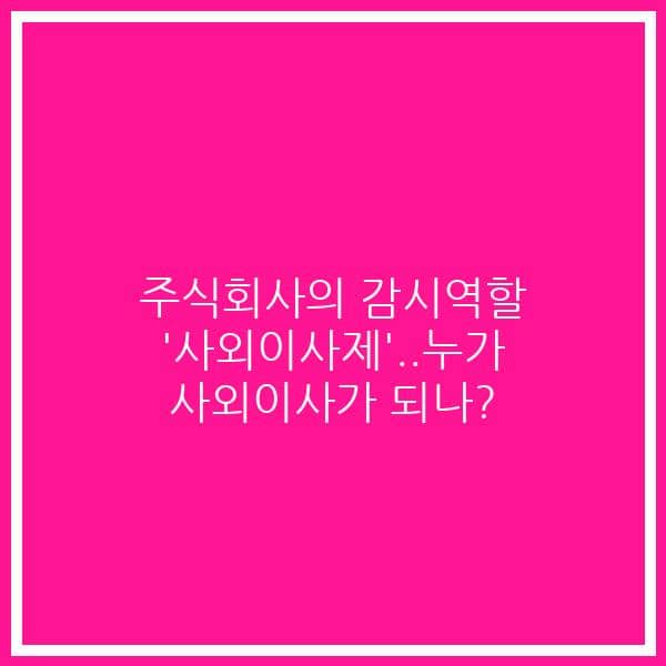 주식회사의 감시역할 ‘사외이사제’..누가 사외이사가 되나?