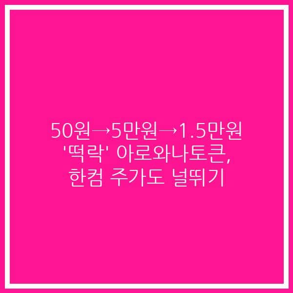 50원→5만원→1.5만원 ‘떡락’ 아로와나토큰, 한컴 주가도 널뛰기