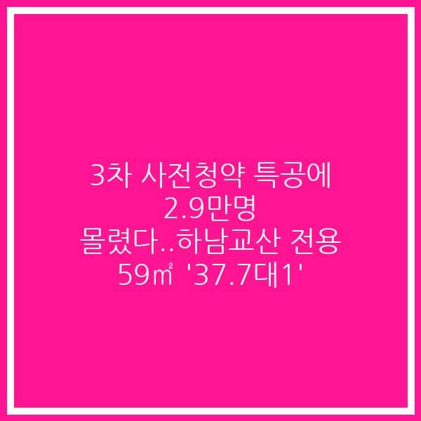 3차 사전청약 특공에 2.9만명 몰렸다..하남교산 전용 59㎡ ‘37.7대1’