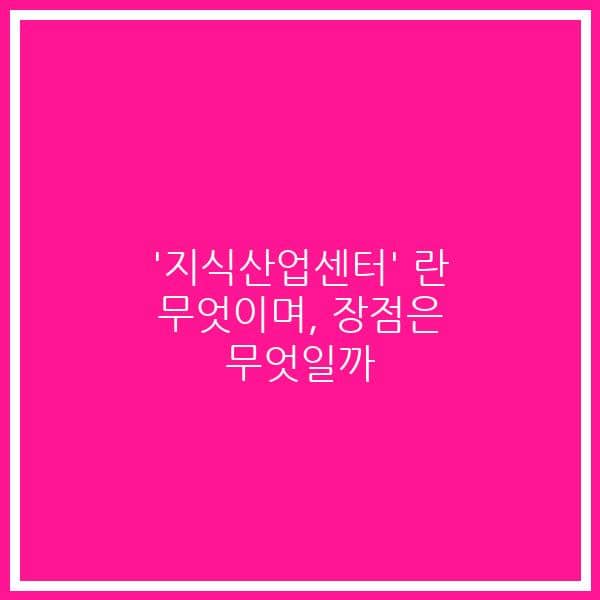 ‘지식산업센터’ 란 무엇이며, 장점은 무엇일까