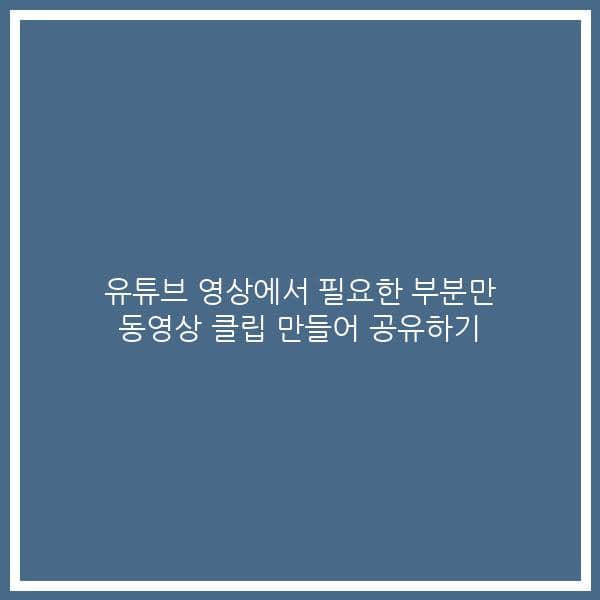 유튜브 영상에서 필요한 부분만 동영상 클립 만들어 공유하기