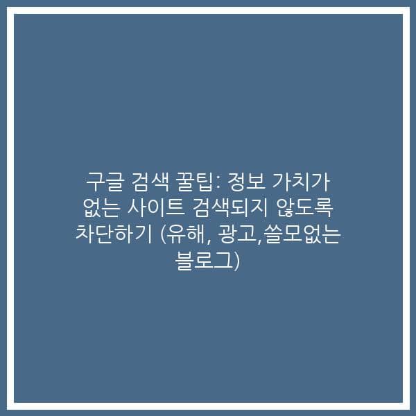 구글 검색 꿀팁: 정보 가치가 없는 사이트 검색되지 않도록 차단하기 (유해, 광고,쓸모없는 블로그)