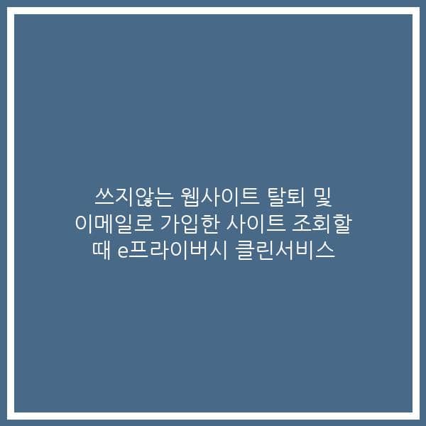 쓰지않는 웹사이트 탈퇴 및 이메일로 가입한 사이트 조회할 때 e프라이버시 클린서비스